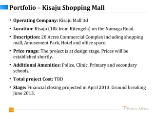 Portfolio – Kisaju Shopping Mall
• Operating Company: Kisaju Mall ltd
• Location: Kisaju (10k from Kitengela) on the Namaga Road.
• Description: 20 Acres Commercial Complex including shopping
  mall, Amusement Park, Hotel and office space.
• Price range: The project is at design stage. Prices will be
  established shortly.
• Additional Amenities: Police, Clinic, Primary and secondary
  schools,
• Total project Cost: TBD
• Stage: Financial closing projected in April 2013. Ground breaking
  June 2013.


33
 