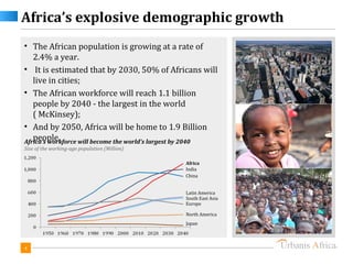 Africa’s explosive demographic growth
• The African population is growing at a rate of
   2.4% a year.
• It is estimated that by 2030, 50% of Africans will
   live in cities;
• The African workforce will reach 1.1 billion
   people by 2040 - the largest in the world
   ( McKinsey);
• And by 2050, Africa will be home to 1.9 Billion
   people.
Africa’s workforce will become the world’s largest by 2040
Size of the working-age population (Million)

                                                Africa
                                                India
                                                China


                                                Latin America
                                                South East Asia
                                                Europe

                                                North America
                                                Japan




4
 