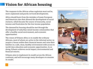 Vision for African housing
The response to the African urban explosion must not be,
more unplanned and poorly serviced developments.
Africa should learn from the mistakes of many European
and American cites that allowed the development of social
enclaves, which became the source of insecurity, social
tension and frustration for the low income population.
The demand for housing should be met through the
development of suburban mixed income communities that
offer a healthy social environment, and economic
opportunities.
The vision of Urbanis Africa is to enable the ordinary
Africans, most of whom are active in the informal sector, to
acquire a house within their financial means and raise their
families in a safe, clean, healthy environment with access to
world class education and economic opportunities. In so
doing, Urbanis achieves social impact, environmental and
financial returns.
Urbanis aims to implement its model across the African
continent, and will encourage many developers to emulate
its model.

 9
 