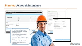 Planned Asset Maintenance
As an Asset Manager I can
manage my portfolio from one
cloud application.
I can automate planned work
across my portfolio.
I can track when work should be
done.
I can deliver a “self-service”
management model for my
customers.
 