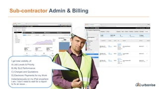 Sub-contractor Admin & Billing
I get total visibility of:
A) Job Levels & Priority
B) My SLA Performance
C) Charges and Quotations
D) Electronic Payments for my Work
Instantaneously on my iPad anywhere
I am, I don’t need to wait for a report
to fix an issue…
 