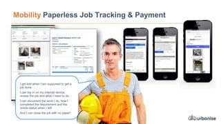 Mobility Paperless Job Tracking & Payment
I get told when I am supposed to get a
job done.
I can log in on my internet device,
review the job and what I need to do.
I can document the work I do, how I
completed the requirement and the
onsite status when I left.
And I can close the job with no paper!
 