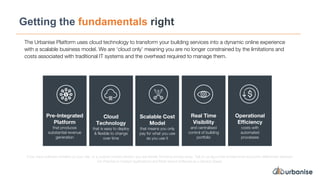 Getting the fundamentals right
The Urbanise Platform uses cloud technology to transform your building services into a dynamic online experience
with a scalable business model. We are ‘cloud only’ meaning you are no longer constrained by the limitations and
costs associated with traditional IT systems and the overhead required to manage them.
Pre-Integrated
Platform
that produces
substantial revenue
generation
Cloud
Technology
that is easy to deploy
& flexible to change
over time
Scalable Cost
Model
that means you only
pay for what you use
as you use it
Real Time
Visibility
and centralised
control of building
portfolio
Operational
Efficiency
costs with
automated
processes
If you have software installed on your site, or a custom hosted solution you are literally throwing money away. Talk to us about the fundamental economic differences between
On-Premise or Hosted Applications and Multi-tenant Software as a Service (Saas).
 