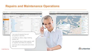 Repairs and Maintenance Operations
I can see all requests from all
occupants in real time…
I can filter by status, stage, booking,
supplier etc.
I can allocate jobs to other agents, staff
or suppliers and follow its progress.
I can see who is doing what and where
they are.
CONFIDENTIAL
 
