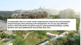 A sustainable city is an urban center engineered to improve its environmental
impact through urban planning and management. For an eco city definition,
picture cities with parks and green spaces, solar-powered buildings, rooftop
gardens and more pedestrians and cyclists than cars.
 