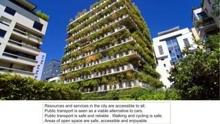 Resources and services in the city are accessible to all.
Public transport is seen as a viable alternative to cars.
Public transport is safe and reliable . Walking and cycling is safe.
Areas of open space are safe, accessible and enjoyable.
 