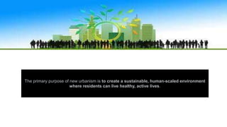The primary purpose of new urbanism is to create a sustainable, human-scaled environment
where residents can live healthy, active lives.
 
