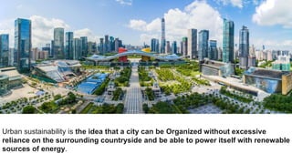 Urban sustainability is the idea that a city can be Organized without excessive
reliance on the surrounding countryside and be able to power itself with renewable
sources of energy.
 