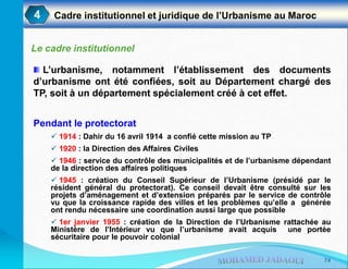 4 Cadre institutionnel et juridique de l’Urbanisme au Maroc
Le cadre institutionnel
L’urbanisme, notamment l’établissement des documents
d’urbanisme ont été confiées, soit au Département chargé des
TP, soit à un département spécialement créé à cet effet.
Pendant le protectorat
 1914 : Dahir du 16 avril 1914 a confié cette mission au TP
 1920 : la Direction des Affaires Civiles
 1946 : service du contrôle des municipalités et de l’urbanisme dépendant
de la direction des affaires politiques
 1945 : création du Conseil Supérieur de l’Urbanisme (présidé par le
résident général du protectorat). Ce conseil devait être consulté sur les
projets d’aménagement et d’extension préparés par le service de contrôle
vu que la croissance rapide des villes et les problèmes qu’elle a générée
ont rendu nécessaire une coordination aussi large que possible
 1er janvier 1955 : création de la Direction de l’Urbanisme rattachée au
Ministère de l’Intérieur vu que l’urbanisme avait acquis une portée
sécuritaire pour le pouvoir colonial
74
 