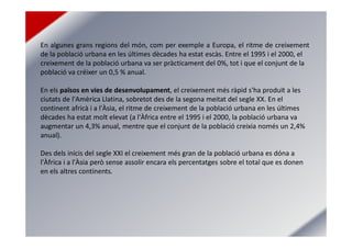 En algunes grans regions del món, com per exemple a Europa, el ritme de creixement
de la població urbana en les últimes dècades ha estat escàs. Entre el 1995 i el 2000, el
creixement de la població urbana va ser pràcticament del 0%, tot i que el conjunt de la
població va créixer un 0,5 % anual.
En els països en vies de desenvolupament, el creixement més ràpid s'ha produït a les
ciutats de l'Amèrica Llatina, sobretot des de la segona meitat del segle XX. En el
continent africà i a l'Àsia, el ritme de creixement de la població urbana en les últimes
dècades ha estat molt elevat (a l'Àfrica entre el 1995 i el 2000, la població urbana va
augmentar un 4,3% anual, mentre que el conjunt de la població creixia només un 2,4%
anual).
Des dels inicis del segle XXI el creixement més gran de la població urbana es dóna a
l'Àfrica i a l'Àsia però sense assolir encara els percentatges sobre el total que es donen
en els altres continents.
 