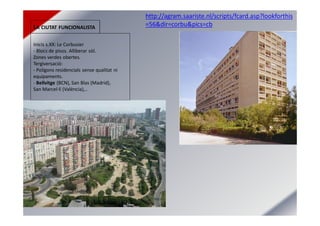 LA CIUTAT FUNCIONALISTA
Inicis s.XX: Le Corbusier
- Blocs de pisos. Alliberar sòl.
Zones verdes obertes.
Tergiversació:
- Polígons residencials sense qualitat ni
equipaments.
- Bellvitge (BCN), San Blas (Madrid),
San Marcel·lí (València),..
http://agram.saariste.nl/scripts/fcard.asp?lookforthis
=56&dir=corbu&pics=cb
 