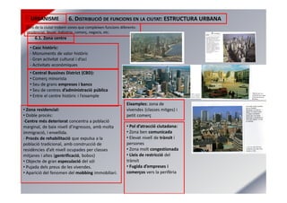 URBANISME 6. DISTRIBUCIÓ DE FUNCIONS EN LA CIUTAT: ESTRUCTURA URBANA
Dins de la ciutat trobem zones que compleixen funcions diferents:
residencial, lleure, indústria, comerç, negocis, etc.
6.1. Zona centre
• Casc històric:
- Monuments de valor històric
- Gran activitat cultural i d’oci
- Activitats econòmiques
• Central Bussines District (CBD):
• Comerç minorista
• Seu de grans empreses i bancs
• Seu de centres d’administració pública
• Entre el centre històric i l’eixample
• Zona residencial:
• Doble procés:
-Centre més deteriorat concentra a població
marginal, de baix nivell d’ingressos, amb molta
immigració, i envellida.
- Procés de rehabilitació que expulsa a la
població tradicional, amb construcció de
residències d’alt nivell ocupades per classes
mitjanes i altes (gentrificació, bobos)
• Objecte de gran especulació del sól
• Pujada dels preus de les vivendes.
• Aparició del fenomen del mobbing immobiliari.
• Pol d’atracció ciutadana:
• Zona ben comunicada
• Elevat nivell de trànsit i
persones
• Zona molt congestionada
• Lleis de restricció del
trànsit
• Fugida d’empreses i
comerços vers la perifèria
Eixamples: zona de
vivendes (classes mitges) i
petit comerç
 