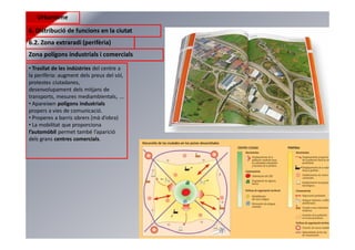 Urbanisme
6. Distribució de funcions en la ciutat
6.2. Zona extraradi (perifèria)
Zona polígons industrials i comercials
• Trasllat de les indústries del centre a
la perifèria: augment dels preus del sòl,
protestes ciutadanes,
desenvolupament dels mitjans de
transports, mesures mediambientals, ...
• Apareixen polígons industrials
propers a vies de comunicació.
• Properes a barris obrers (mà d’obra)
• La mobilitat que proporciona
l’automòbil permet també l’aparició
dels grans centres comercials.
 