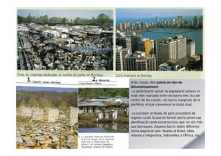 A les ciutats dels països en vies de
desenvolupament:
-La polarització social i la segregació urbana és
molt més marcada entre els barris més rics del
centre de les ciutats i els barris marginals de la
perifèria, el que s’anomena la ciutat dual.
-La constant arribada de gent procedent de
regions rurals fa que es formin barris sense cap
planificació i amb construccions que no són més
que barraques. Aquests barris reben diferents
noms segons el país: favelas al Brasil, villas
miseria a l'Argentina, bidonvilles a l'Àfrica, etc.
 