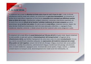URBANISME
7. LA CIUTAT DIFUSA
El creixement de la ciutat ha difuminat els límits entre el que és rural i el que és urbà i, a més, ha format
conurbacions amb les ciutats dels voltants, tot conformant una gran àrea metropolitana. Les actuacions al
territori de la ciutat difusa s’organitzen en funció de les necessitats de la metròpoli que difícilment podrien
situar-se dintre de la ciutat: urbanitzacions, polígons industrials i comercials, instal·lacions esportives, etc.
Es tracta d’una mena de difusió de les funcions i activitats tradicionals de la ciutat compacta que ara es
desenvolupen en un territori més extens. Per això es parla de ciutat difusa: creixement extensiu, dispers i de
baixa densitat d’edificació (urbanitzacions, barris de cases adossades unifamiliars...), segregació d’usos
(residencial, industrial, comercial...) i elevat consum de territori (extensió sobre zones antigament rurals).
El creixement de la ciutat difusa és causat bàsicament per l’alt preu del sòl de la gran ciutat. Aquest creixement
ha estat possible, en gran part, gràcies al desenvolupament del transport privat i a l’augment de les
infraestructures viàries, que faciliten l’apropament de certes àrees rurals a la ciutat (rururbanització). Si no es
duu a terme una planificació urbanística adequada, les repercussions del model de creixement de la ciutat
difusa poden ser molt negatives: consum molt alt del sòl, d’energia i d’aigua; encariment dels serveis públics
(enllumenat, recollida d’escombraries, subministrament d’aigua); transformació del paisatge amb elements
aliens al model mediterrani, segregació social, increment dels serveis (policia, metges, mestres...), mobilitat
constant basat en el transport privat, desenvolupament d’un model social més individualista, etc.
 