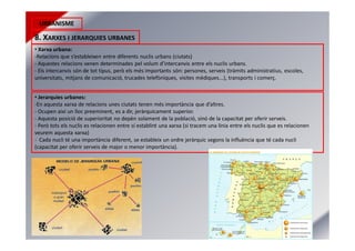 URBANISME
8. XARXES I JERARQUIES URBANES
• Xarxa urbana:
-Relacions que s’estableixen entre diferents nuclis urbans (ciutats)
- Aquestes relacions venen determinades pel volum d’intercanvis entre els nuclis urbans.
- Els intercanvis són de tot tipus, però els més importants són: persones, serveis (tràmits administratius, escoles,
universitats, mitjans de comunicació, trucades telefòniques, visites mèdiques...), transports i comerç.
• Jerarquies urbanes:
-En aquesta xarxa de relacions unes ciutats tenen més importància que d’altres.
- Ocupen així un lloc preeminent, es a dir, jeràrquicament superior.
- Aquesta posició de superioritat no depèn solament de la població, sinó de la capacitat per oferir serveis.
- Però tots els nuclis es relacionen entre sí establint una xarxa (si tracem una línia entre els nuclis que es relacionen
veurem aquesta xarxa)
- Cada nucli té una importància diferent, se estableix un ordre jeràrquic segons la influència que té cada nucli
(capacitat per oferir serveis de major o menor importància).
 