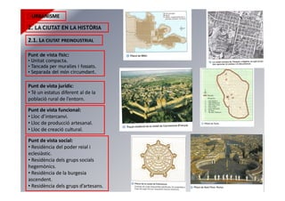 URBANISME
2. LA CIUTAT EN LA HISTÒRIA
2.1. LA CIUTAT PREINDUSTRIAL
Punt de vista físic:
• Unitat compacta.
• Tancada per muralles i fossats.
• Separada del món circumdant.
Punt de vista jurídic:
• Té un estatus diferent al de la
població rural de l’entorn.
Punt de vista funcional:
• Lloc d’intercanvi.
• Lloc de producció artesanal.
• Lloc de creació cultural.
Punt de vista social:
• Residència del poder reial i
eclesiàstic.
• Residència dels grups socials
hegemònics.
• Residència de la burgesia
ascendent.
• Residència dels grups d’artesans.
 
