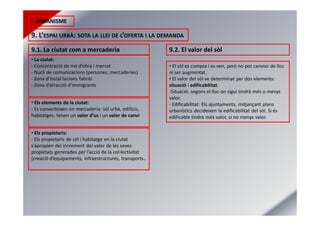 URBANISME
9. L’ESPAI URBÀ: SOTA LA LLEI DE L’OFERTA I LA DEMANDA
9.1. La ciutat com a mercaderia 9.2. El valor del sòl
• La ciutat:
- Concentració de mà d’obra i mercat
- Nucli de comunicacions (persones, mercaderies)
- Zona d’instal·lacions fabrils
- Zona d’atracció d’immigrants
• Els elements de la ciutat:
- Es converteixen en mercaderia: sòl urbà, edificis,
habitatges, tenen un valor d’us i un valor de canvi
• Els propietaris:
- Els propietaris de sòl i habitatge en la ciutat
s’apropien del increment del valor de les seves
propietats generades per l’acció de la col·lectivitat
(creació d’equipaments, infraestructures, transports..
• El sòl es compra i es ven, però no pot canviar de lloc
ni ser augmentat.
• El valor del sòl ve determinat per dos elements:
situació i edificabilitat.
-Situació: segons el lloc on sigui tindrà més o menys
valor.
- Edificabilitat: Els ajuntaments, mitjançant plans
urbanístics decideixen la edificabilitat del sòl. Si és
edificable tindrà més valor, si no menys valor.
 