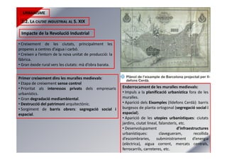URBANISME
2.2. LA CIUTAT INDUSTRIAL AL S. XIX
Impacte de la Revolució Industrial
• Creixement de les ciutats, principalment les
properes a centres d’aigua i carbó.
• Creixen a l’entorn de la nova unitat de producció: la
fàbrica.
• Gran èxode rural vers les ciutats: mà d’obra barata.
Primer creixement dins les muralles medievals:
• Etapa de creixement sense control
• Prioritat als interessos privats dels empresaris
urbanístics.
• Gran degradació mediambiental.
• Destrucció del patrimoni arquitectònic.
• Sorgiment de barris obrers: segregació social i
espacial.
Enderrocament de les muralles medievals:
• Impuls a la planificació urbanística fora de les
muralles.
• Aparició dels Eixamples (Ildefons Cerdà): barris
burgesos de planta ortogonal (segregació social i
espacial).
• Aparició de les utopies urbanístiques: ciutats
jardins, ciutat lineal, falansteris, etc.
• Desenvolupament d’infraestructures
urbanístiques: clavegueram, recollida
d’escombraries, subministrament d’energia
(elèctrica), aigua corrent, mercats centrals,
ferrocarrils, carreteres, etc.
 