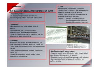 URBANISME
9.3. ELS AGENTS SOCIALS PRODUCTORS DE LA CIUTAT
• Propietaris privats:
- Els propietaris i promotors immobiliaris
pressionen per qualificar el sòl com urbanitzable
• Empresaris:
-Cerquen condicions especials per instal·lar
negocis.
- Pressionen per que l’Estat construeixi
infraestructures properes a les empreses.
- Entre tots paguem part de les inversions que els
hi faciliten el negoci empresarial.
• Ciutadans:
-Pressionen per satisfer les seves necessitats a la
ciutat: habitatge, transports, educació, sanitat, oci.
- Volen viure prop de parcs, zones amb equipaments
i serveis...
- Volen minimitzar l’impacte ecològic d’indústries,
trànsit, etc.
- Creació de moviments veïnals urbans contra
l’especulació immobiliària...
• L’Estat:
-Representa al conjunt de la ciutadania.
- Elabora Plans Urbanístics que decideixen l'ús
del sòl i orienten el futur de la ciutat.
- Aprova Plans Parcials que incideix sobre la
rehabilitació de barris degradats...
- Resum: defineix el creixement urbà
Regula els desequilibris interns
Resol problemàtiques concretes
• Conflictes entre els agents urbans:
-Els agents socials tenen diferències sobre el valor d’ús i
valor de canvi dels elements de la ciutat.
- Sorgeixen moviments socials, grups de pressió, lobbies...
- La resposta de l’autoritat a aquests conflictes van
definint la ciutat
 