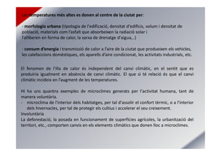 Les temperatures més altes es donen al centre de la ciutat per:
- morfologia urbana (tipologia de l'edificació, densitat d'edificis, volum i densitat de
població, materials com l’asfalt que absorbeixen la radiació solar i
l’alliberen en forma de calor, la xarxa de drenatge d'aigua,..)
- consum d’energia i transmissió de calor a l’aire de la ciutat que produeixen els vehicles,
les calefaccions domèstiques, els aparells d’aire condicionat, les activitats industrials, etc.
El fenomen de l'illa de calor és independent del canvi climàtic, en el sentit que es
produiria igualment en absència de canvi climàtic. El que si té relació és que el canvi
climàtic incideix en l’augment de les temperatures.
Hi ha uns quantns exemples de microclimes generats per l'activitat humana, tant de
manera voluntària.
- microclima de l'interior dels habitatges, per tal d'assolir el confort tèrmic, o a l'interior
dels hivernacles, per tal de protegir els cultius i accelerar el seu creixement.
Involuntària
La deforestació, la posada en funcionament de superfícies agrícoles, la urbanització del
territori, etc., comporten canvis en els elements climàtics que donen lloc a microclimes.
 