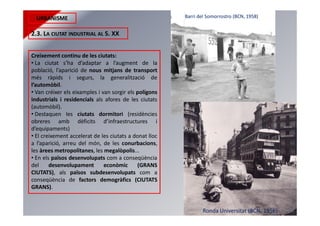 URBANISME
2.3. LA CIUTAT INDUSTRIAL AL S. XX
Creixement continu de les ciutats:
• La ciutat s’ha d’adaptar a l’augment de la
població, l’aparició de nous mitjans de transport
més ràpids i segurs, la generalització de
l’automòbil.
• Van créixer els eixamples i van sorgir els polígons
industrials i residencials als afores de les ciutats
(automòbil).
• Destaquen les ciutats dormitori (residències
obreres amb dèficits d’infraestructures i
d’equipaments)
• El creixement accelerat de les ciutats a donat lloc
a l’aparició, arreu del món, de les conurbacions,
les àrees metropolitanes, les megalòpolis...
• En els països desenvolupats com a conseqüència
del desenvolupament econòmic (GRANS
CIUTATS), als països subdesenvolupats com a
conseqüència de factors demogràfics (CIUTATS
GRANS).
Barri del Somorrostro (BCN, 1958)
Ronda Universitat (BCN, 1956)
 
