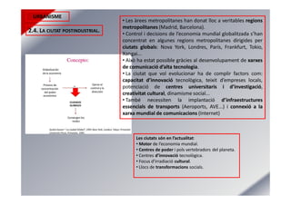URBANISME
2.4. LA CIUTAT POSTINDUSTRIAL.
• Les àrees metropolitanes han donat lloc a veritables regions
metropolitanes (Madrid, Barcelona).
• Control i decisions de l’economia mundial globalitzada s’han
concentrat en algunes regions metropolitanes dirigides per
ciutats globals: Nova York, Londres, París, Frankfurt, Tokio,
Xangai...
• Això ha estat possible gràcies al desenvolupament de xarxes
de comunicació d’alta tecnologia.
• La ciutat que vol evolucionar ha de complir factors com:
capacitat d’innovació tecnològica, teixit d’empreses locals,
potenciació de centres universitaris i d’investigació,
creativitat cultural, dinamisme social...
• També necessiten la implantació d’infraestructures
essencials de transports (Aeroports, AVE...) i connexió a la
xarxa mundial de comunicacions (Internet)
Les ciutats són en l’actualitat:
• Motor de l’economia mundial.
• Centres de poder i pols vertebradors del planeta.
• Centres d’innovació tecnològica.
• Focus d’irradiació cultural.
• Llocs de transformacions socials.
 