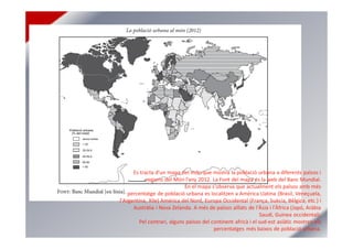 Es tracta d’un mapa del món que mostra la població urbana a diferents països i
regions del Món l’any 2012. La Font del mapa és la web del Banc Mundial.
En el mapa s'observa que actualment els països amb més
percentatge de població urbana es localitzen a América Llatina (Brasil, Veneçuela,
l'Argentina, Xile) América del Nord, Europa Occidental (França, Suècia, Bèlgica, etc.) i
Austràlia i Nova Zelanda. A més de països aïllats de l'Àsia i l'Àfrica (Japó, Aràbia
Saudí, Guinea occidental).
Pel contrari, alguns països del continent africà i el sud-est asiàtic mostren els
percentatges més baixos de població urbana.
 