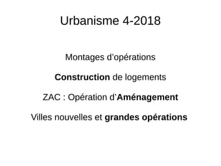 Urbanisme 4-2018
Montages d’opérations
Construction de logements
ZAC : Opération d’Aménagement
Villes nouvelles et grandes opérations
 