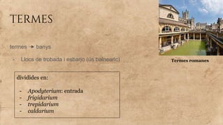termes
termes banys
- Llocs de trobada i esbarjo (ús balnearic)
dividides en:
- Apodyterium: entrada
- frigidarium
- trepidarium
- caldarium
Termes romanes
 