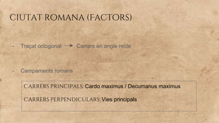 ciutat romana (Factors)
- Traçat octogonal Carrers en angle recte
- Campaments romans
Carrers principals: Cardo maximus / Decumanus maximus
Carrers perpendiculars: Vies principals
 