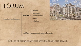 fòrum
inspirat en l’àgora
activitat
política
econòmica
administrativa
social
religiosa
edificis i monuments més rellevants
Fòrum de Roma: Temple de Saturn, temple de Ròmul...
 