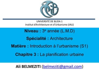 Niveau : 3e année (L.M.D)
Spécialité : Architecture
Matière : Introduction à l’urbanisme (S1)
Chapitre 3 : La planification urbaine
Ali BELMEZITI (belmeziti@gmail.com)
UNIVERSITÉ DE BLIDA 1
Institut d’Architecture et d’Urbanisme (IAU)
 