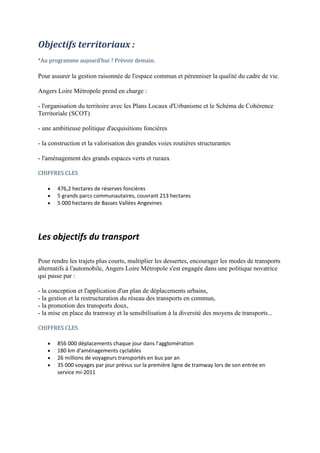 Les objectifs du transport
Pour rendre les trajets plus courts, multiplier les dessertes, encourager les modes de transports
alternatifs à l'automobile, Angers Loire Métropole s'est engagée dans une politique novatrice
qui passe par :
- la conception et l'application d'un plan de déplacements urbains,
- la gestion et la restructuration du réseau des transports en commun,
- la promotion des transports doux,
- la mise en place du tramway et la sensibilisation à la diversité des moyens de transports...
CHIFFRES CLES
856 000 déplacements chaque jour dans l'agglomération
180 km d'aménagements cyclables
26 millions de voyageurs transportés en bus par an
35 000 voyages par jour prévus sur la première ligne de tramway lors de son entrée en
service mi-2011
Objectifs territoriaux :
*Au programme aujourd'hui ? Prévoir demain.
Pour assurer la gestion raisonnée de l'espace commun et pérenniser la qualité du cadre de vie.
Angers Loire Métropole prend en charge :
- l'organisation du territoire avec les Plans Locaux d'Urbanisme et le Schéma de Cohérence
Territoriale (SCOT)
- une ambitieuse politique d'acquisitions foncières
- la construction et la valorisation des grandes voies routières structurantes
- l'aménagement des grands espaces verts et ruraux
CHIFFRES CLES
476,2 hectares de réserves foncières
5 grands parcs communautaires, couvrant 213 hectares
5 000 hectares de Basses Vallées Angevines
 