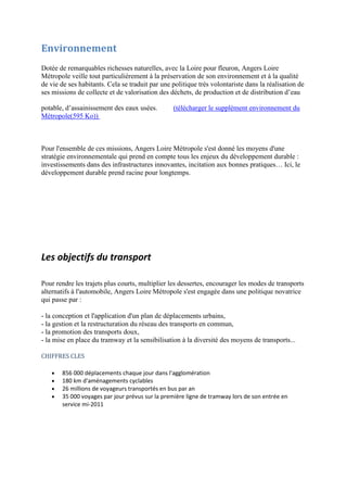 Les objectifs du transport
Pour rendre les trajets plus courts, multiplier les dessertes, encourager les modes de transports
alternatifs à l'automobile, Angers Loire Métropole s'est engagée dans une politique novatrice
qui passe par :
- la conception et l'application d'un plan de déplacements urbains,
- la gestion et la restructuration du réseau des transports en commun,
- la promotion des transports doux,
- la mise en place du tramway et la sensibilisation à la diversité des moyens de transports...
CHIFFRES CLES
856 000 déplacements chaque jour dans l'agglomération
180 km d'aménagements cyclables
26 millions de voyageurs transportés en bus par an
35 000 voyages par jour prévus sur la première ligne de tramway lors de son entrée en
service mi-2011
Environnement
Dotée de remarquables richesses naturelles, avec la Loire pour fleuron, Angers Loire
Métropole veille tout particulièrement à la préservation de son environnement et à la qualité
de vie de ses habitants. Cela se traduit par une politique très volontariste dans la réalisation de
ses missions de collecte et de valorisation des déchets, de production et de distribution d’eau
potable, d’assainissement des eaux usées. (télécharger le supplément environnement du
Métropole(595 Ko))
Pour l'ensemble de ces missions, Angers Loire Métropole s'est donné les moyens d'une
stratégie environnementale qui prend en compte tous les enjeux du développement durable :
investissements dans des infrastructures innovantes, incitation aux bonnes pratiques… Ici, le
développement durable prend racine pour longtemps.
 