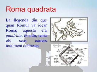 Roma quadrata
La llegenda diu que
quan Ròmul va idear
Roma, aquesta era
quadrata, és a dir, tenia
els seus carrers
totalment delineats.
 