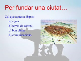 Per fundar una ciutat…
Cal que aquesta disposi:
a) aigua.
b) terres de conreu.
c) bon clima.
d) comunicacions.
 