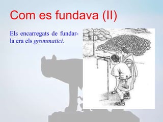 Com es fundava (II)
Els encarregats de fundar-
la era els grommatici.
 