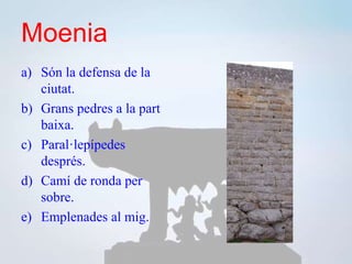 Moenia
a) Són la defensa de la
ciutat.
b) Grans pedres a la part
baixa.
c) Paral·lepípedes
després.
d) Camí de ronda per
sobre.
e) Emplenades al mig.
 