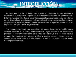 El crecimiento de las ciudades, hecho empírico observado internacionalmente,
encuentra en buena parte su explicación en la teoría económica de las aglomeraciones.
En forma muy resumida, plantea que en las ciudades hay economías a escala importantes
para el desarrollo de negocios y por ende para el crecimiento económico. Estas mayores
perspectivas de desarrollo, llevan a que las personas tiendan a preferir vivir en ciudades,
en pos de la búsqueda de un mayor bienestar.
Pero estas ventajas que ofrecen las ciudades son menos visibles que los problemas que
acarrean. Asociado a las urbes, tradicionalmente surgen problemas de delincuencia,
propios de la concentración urbana, entre otros. No obstante, si bien los beneficios que
entregan las ciudades son menos visibles y mucho menos evidentes que los
inconvenientes, todo indica que son mayores, ya que las personas optan en mayor
medida por vivir en ellas.
 