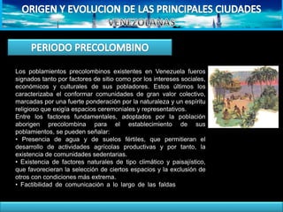 Los poblamientos precolombinos existentes en Venezuela fueros
signados tanto por factores de sitio como por los intereses sociales,
económicos y culturales de sus pobladores. Estos últimos los
caracterizaba el conformar comunidades de gran valor colectivo,
marcadas por una fuerte ponderación por la naturaleza y un espíritu
religioso que exigía espacios ceremoniales y representativos.
Entre los factores fundamentales, adoptados por la población
aborigen precolombina para el establecimiento de sus
poblamientos, se pueden señalar:
• Presencia de agua y de suelos fértiles, que permitieran el
desarrollo de actividades agrícolas productivas y por tanto, la
existencia de comunidades sedentarias.
• Existencia de factores naturales de tipo climático y paisajístico,
que favorecieran la selección de ciertos espacios y la exclusión de
otros con condiciones más extrema.
• Factibilidad de comunicación a lo largo de las faldas montañosas,
vecinas a los cuerpos de agua.
 