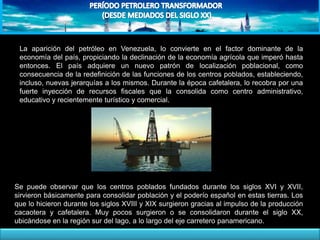 La aparición del petróleo en Venezuela, lo convierte en el factor dominante de la
economía del país, propiciando la declinación de la economía agrícola que imperó hasta
entonces. El país adquiere un nuevo patrón de localización poblacional, como
consecuencia de la redefinición de las funciones de los centros poblados, estableciendo,
incluso, nuevas jerarquías a los mismos. Durante la época cafetalera, lo recobra por una
fuerte inyección de recursos fiscales que la consolida como centro administrativo,
educativo y recientemente turístico y comercial.
Se puede observar que los centros poblados fundados durante los siglos XVI y XVII,
sirvieron básicamente para consolidar población y el poderío español en estas tierras. Los
que lo hicieron durante los siglos XVIII y XIX surgieron gracias al impulso de la producción
cacaotera y cafetalera. Muy pocos surgieron o se consolidaron durante el siglo XX,
ubicándose en la región sur del lago, a lo largo del eje carretero panamericano.
 