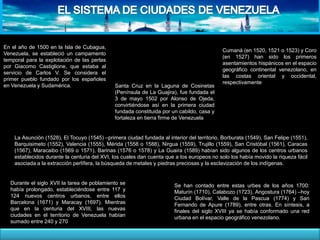 En el año de 1500 en la Isla de Cubagua,
Venezuela, se estableció un campamento
temporal para la explotación de las perlas
por Giacomo Castiglione, que estaba al
servicio de Carlos V. Se considera el
primer pueblo fundado por los españoles
en Venezuela y Sudamérica. Santa Cruz en la Laguna de Cosinetas
(Península de La Guajira), fue fundada el
3 de mayo 1502 por Alonso de Ojeda,
convirtiéndose así en la primera ciudad
fundada constituida por un cabildo, casa y
fortaleza en tierra firme de Venezuela.
Cumaná (en 1520, 1521 o 1523) y Coro
(en 1527) han sido los primeros
asentamientos hispánicos en el espacio
geográfico continental venezolano, en
las costas oriental y occidental,
respectivamente
La Asunción (1528), El Tocuyo (1545) –primera ciudad fundada al interior del territorio, Borburata (1549), San Felipe (1551),
Barquisimeto (1552), Valencia (1555), Mérida (1558 o 1588), Nirgua (1559), Trujillo (1559), San Cristóbal (1561), Caracas
(1567), Maracaibo (1569 o 1571), Barinas (1576 o 1578) y La Guaira (1589) habían sido algunos de los centros urbanos
establecidos durante la centuria del XVI, los cuales dan cuenta que a los europeos no solo los había movido la riqueza fácil
asociada a la extracción perlífera, la búsqueda de metales y piedras preciosas y la esclavización de los indígenas.
Durante el siglo XVII la tarea de poblamiento se
había prolongado, estableciéndose entre 117 y
124 nuevos centros urbanos, entre ellos
Barcelona (1671) y Maracay (1697). Mientras
que en la centuria del XVIII, las nuevas
ciudades en el territorio de Venezuela habían
sumado entre 240 y 270
Se han contado entre estas urbes de los años 1700:
Maturín (1710), Calabozo (1723), Angostura (1764) –hoy
Ciudad Bolívar, Valle de la Pascua (1774) y San
Fernando de Apure (1789), entre otras. En síntesis, a
finales del siglo XVIII ya se había conformado una red
urbana en el espacio geográfico venezolano.
 