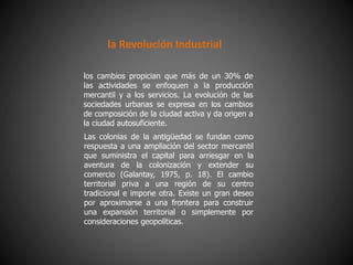 los cambios propician que más de un 30% de
las actividades se enfoquen a la producción
mercantil y a los servicios. La evolución de las
sociedades urbanas se expresa en los cambios
de composición de la ciudad activa y da origen a
la ciudad autosuficiente.
Las colonias de la antigüedad se fundan como
respuesta a una ampliación del sector mercantil
que suministra el capital para arriesgar en la
aventura de la colonización y extender su
comercio (Galantay, 1975, p. 18). El cambio
territorial priva a una región de su centro
tradicional e impone otra. Existe un gran deseo
por aproximarse a una frontera para construir
una expansión territorial o simplemente por
consideraciones geopolíticas.
la Revolución Industrial
 