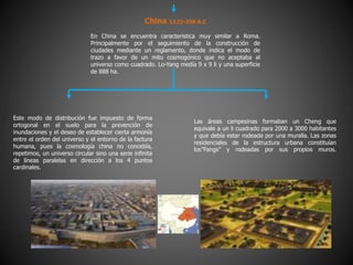 China 1122-256 A.C
En China se encuentra característica muy similar a Roma.
Principalmente por el seguimiento de la construcción de
ciudades mediante un reglamento, donde indica el modo de
trazo a favor de un mito cosmogónico que no aceptaba al
universo como cuadrado. Lo-Yang medía 9 x 9 li y una superficie
de 888 ha.
Este modo de distribución fue impuesto de forma
ortogonal en el suelo para la prevención de
inundaciones y el deseo de establecer cierta armonía
entre el orden del universo y el entorno de la factura
humana, pues la cosmología china no concebía,
repetimos, un universo circular sino una serie infinita
de líneas paralelas en dirección a los 4 puntos
cardinales.
Las áreas campesinas formaban un Cheng que
equivale a un li cuadrado para 2000 a 3000 habitantes
y que debía estar rodeada por una muralla. Las zonas
residenciales de la estructura urbana constituían
los”Fangs” y rodeadas por sus propios muros.
 