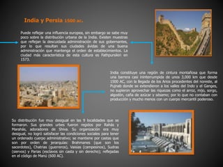 Puede reflejar una influencia europea, sin embargo se sabe muy
poco sobre la distribución urbana de la India. Existen muestras
que reflejan la descuidada administración de sus gobernantes,
por lo que resultan sus ciudades ávidas de una buena
administración que mantenga el orden de establecimientos. La
ciudad más característica de esta cultura es Fathpursikiri en
1573.
India y Persia 1500 ac.
India constituye una región de cintura montañosa que forma
una barrera casi ininterrumpida de unos 3,000 km que desde
1500 AC, con la llegada de los Arios procedentes del noreste, al
Pujnab donde se extendieron a los valles del Indo y el Ganges,
no supieron aprovechar las riquezas como el arroz, mijo, sorgo,
algodón, caña de azúcar y sésamo; por lo que no contaban con
producción y mucho menos con un cuerpo mercantil poderoso.
Su distribución fue muy desigual en las 9 localidades que se
formaron. Sus grandes urbes fueron regidos por Rahás y
Marahás, adoradores de Shiva. Su organización era muy
desigual, no logró satisfacer las condiciones sociales para tener
un ordenado cuerpo administrativo; se mantiene por castas que
son por orden de jerarquías: Brahmanes (que son los
sacerdotes), Chatrias (guerreros), Vaisias (campesinos), Sudras
(siervos) y Parias (esclavos sin casta y sin derecho); reflejadas
en el código de Manú (600 AC).
 