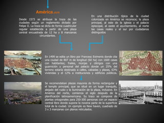América.1575
Desde 1573 se atribuye la traza de las
ciudades según un reglamento dictado por
Felipe II. La traza se dicta de forma cuadricular
regular establecida a partir de una plaza
central encuadrada de 12 ha y 8 manzanas
circundantes.
En una distribución típica de la ciudad
colonizada en América se reconoce; la plaza
principal, al este de la iglesia y el palacio
episcopal, al oeste el ayuntamiento, al norte
las casas reales y el sur por ciudadanos
distinguidos
En 1499 se edita un libro por Francesc Eximenis donde cita
una ciudad de 807 m de longitud (60 ha) con 1600 casas
con habitantes; frailes, monjas y clérigos con una
guarnición y personal del palacio donde un 25% del
terreno estaría destinado a calles, calzadas y plazas, 63%
viviendas y el 12% a instituciones y edificios públicos.
Se recomendaban plazas mayores de forma rectangular y
el templo principal, que se situé en un lugar tranquilo,
alejado del ruido y la iluminación de la plaza, inclusive. En
América del norte, comienza el siglo después de la
planificación latinoamericana. Su trazo se compone de
plantas ortogonales para 250-300 personas con un espacio
central libre donde supone la novena parte de la superficie
total de la ciudad. Un ejemplo es New haven, cuadrado de
3 x 3 manzanas con planos reticulados.
 