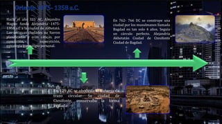Hacia el año 331 AC, Alejandro
Magno funda Alejandría 1475-
1358 a.C a la ciudad de Akhetatá.
Las antiguas ciudades no fueron
planificadas y eran cáticas. por
convicción, superstición,
estrategia o prestigio personal.
En 129 AC se obedecía al sistema de
trazo circular. Su ciudad de
Ctesifonte, conservaba la forma
ovalada
En 762- 766 DC se construye una
ciudad por los musulmanes llamada
Bagdad en tan solo 4 años. Seguía
un cárculo perfecto. Alejandría
Akhetatán Ciudad de Ctesifonte
Ciudad de Bagdad.
 