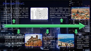 La ciudad de Zernaki Tepe, del siglo
VIII AC tenía un trazo cuadricular
perfecto y fue diseñada por Boeccio.
El sistema cuadricular fue muy
limitado por las ciudades europeas
alrededor del 300 AC llamada Dura-
Europos
Así sería una
ciudad ejemplar
Bizancio, lugar
donde se traslada
Constantino I en
337 DC. Boeccio.
Bizancio
Esta ciudad tenía
manzanas de 70,35 m y el
ancho de sus calles de 7.5
m, su avenida principal de
12 m la cual sería
aceptable en la actualidad
Hacia el año 100DC construyen
ciudades grandes de alta
densidad para albergar a unos
30,000 habitantes como Parma,
Nápoles, Aost a, Bolonia,
Timgad, Pi acenza y PavÃa.
la delimitación
de la ciudad a
una forma
rectangular
obedecía a un
motivo religioso
de la cultura
romana
 