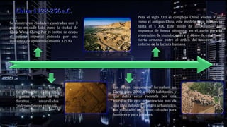 Las Áreas campesinas formaban un
Cheng para 2000 a 3000 habitantes y
que debía estar rodeada por una
muralla. De esta organización nos da
una idea del estricto orden urbanístico.
Sus vialidades separaban calzadas para
hombres y para mujeres.
Se construyen ciudades cuadradas con 3
puertas en cada lado como la ciudad de
Chou-Wang-Cheng Por el centro se ocupa
el palacio imperial rodeada por una
ciudadela de aproximadamente 325 ha
En Changín (580 DC)
organiza su trazo en 86
distritos amurallados
(independientes entre si).
Para el siglo XIII el complejo Chino vuelve a ser
como el antiguo Chou, este modelo tuvo influencia
hasta el s XIX. Este modo de distribución fue
impuesto de forma ortogonal en el suelo para la
prevención de inundaciones y el deseo de establecer
cierta armonía entre el orden del universo y el
entorno de la factura humana.
 